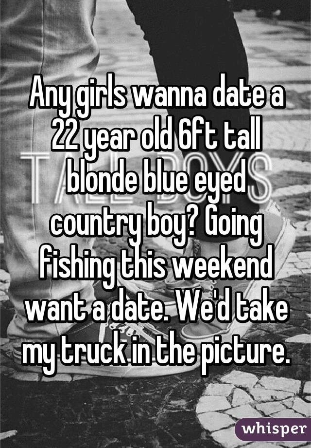 Any girls wanna date a 22 year old 6ft tall blonde blue eyed country boy? Going fishing this weekend want a date. We'd take my truck in the picture.