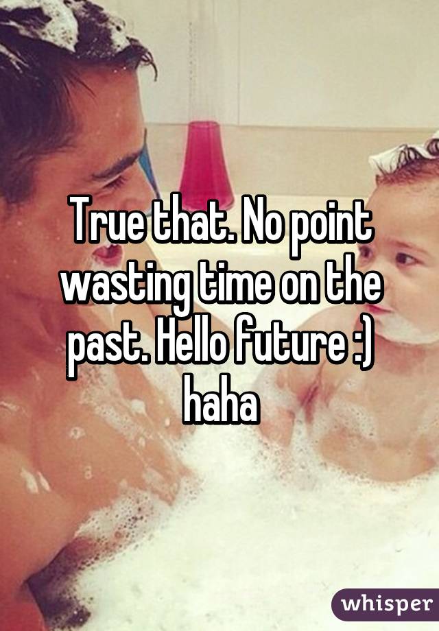 True that. No point wasting time on the past. Hello future :) haha