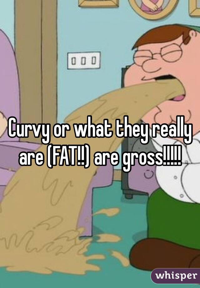 Curvy or what they really are (FAT!!) are gross!!!!!