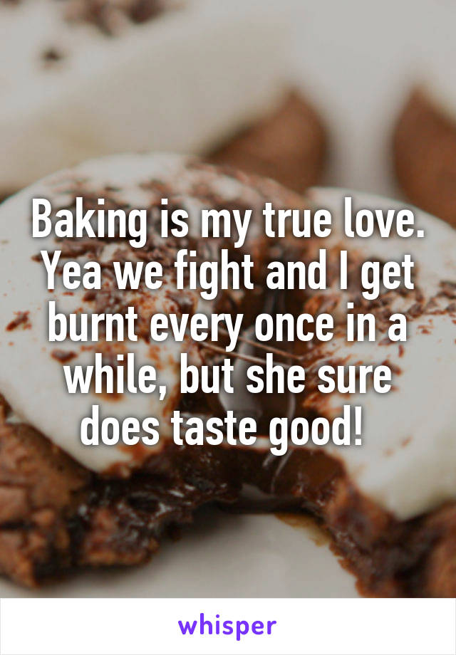 Baking is my true love. Yea we fight and I get burnt every once in a while, but she sure does taste good! 