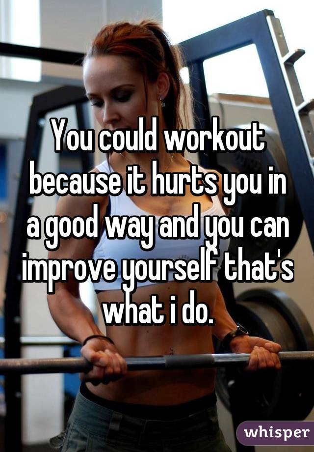 You could workout because it hurts you in a good way and you can improve yourself that's what i do.