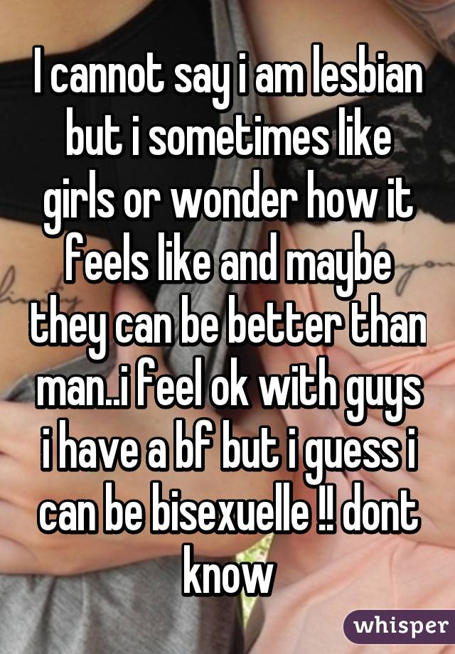 I cannot say i am lesbian but i sometimes like girls or wonder how it feels like and maybe they can be better than man..i feel ok with guys i have a bf but i guess i can be bisexuelle !! dont know