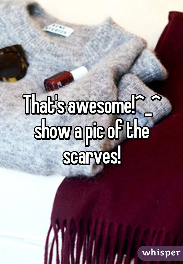 That's awesome!^_^ show a pic of the scarves!