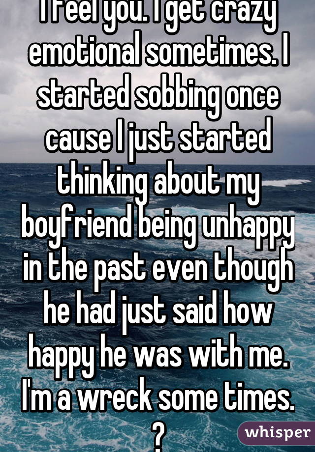 I feel you. I get crazy emotional sometimes. I started sobbing once cause I just started thinking about my boyfriend being unhappy in the past even though he had just said how happy he was with me. I'm a wreck some times. 😂