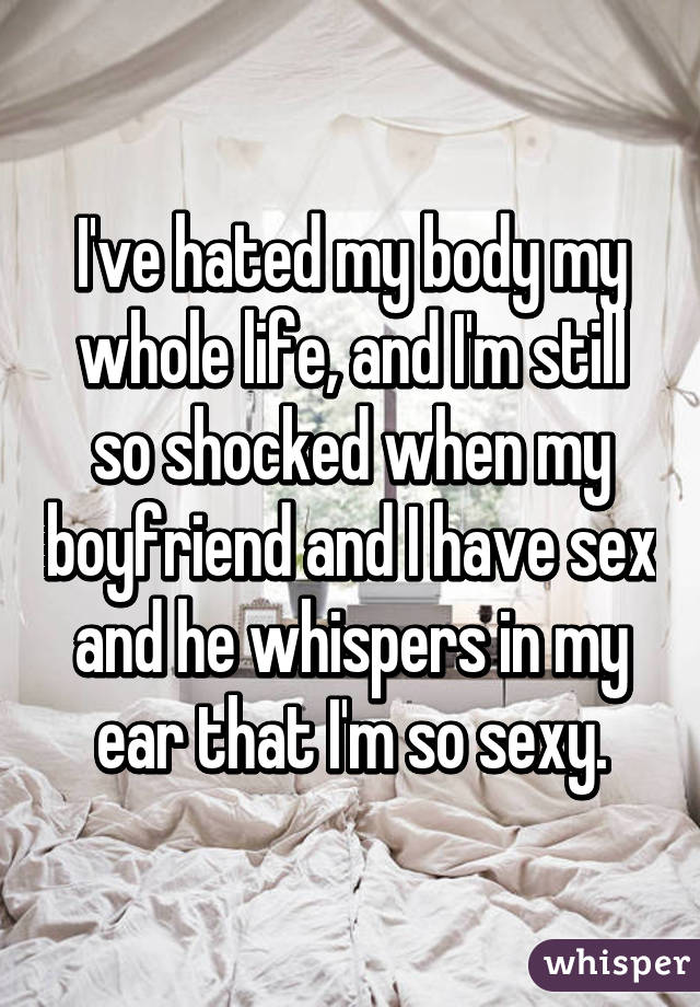 I've hated my body my whole life, and I'm still so shocked when my boyfriend and I have sex and he whispers in my ear that I'm so sexy.