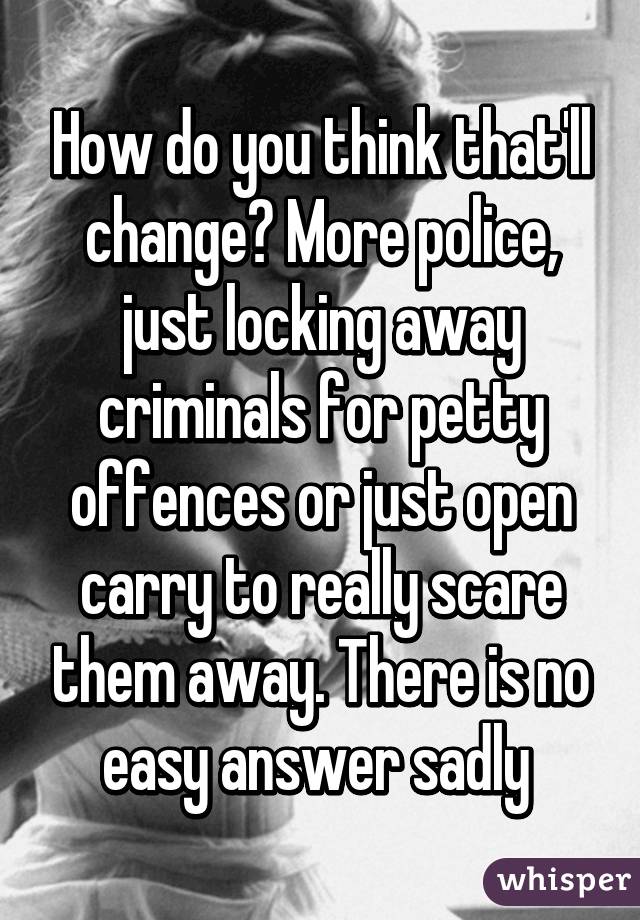 How do you think that'll change? More police, just locking away criminals for petty offences or just open carry to really scare them away. There is no easy answer sadly 