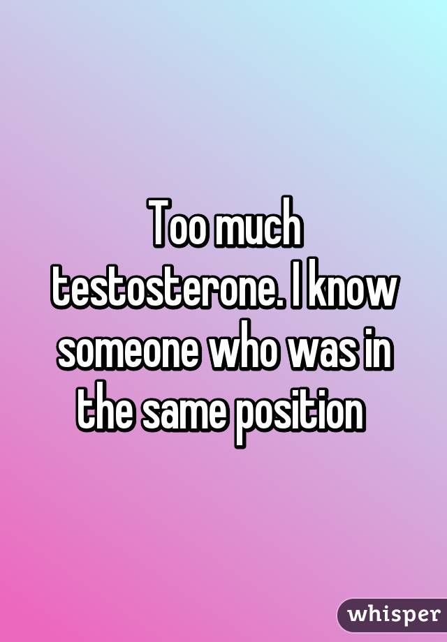 Too much testosterone. I know someone who was in the same position 