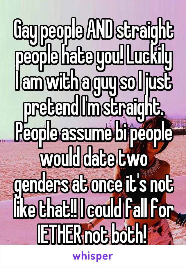 Gay people AND straight people hate you! Luckily I am with a guy so I just pretend I'm straight. People assume bi people would date two genders at once it's not like that!! I could fall for IETHER not both! 