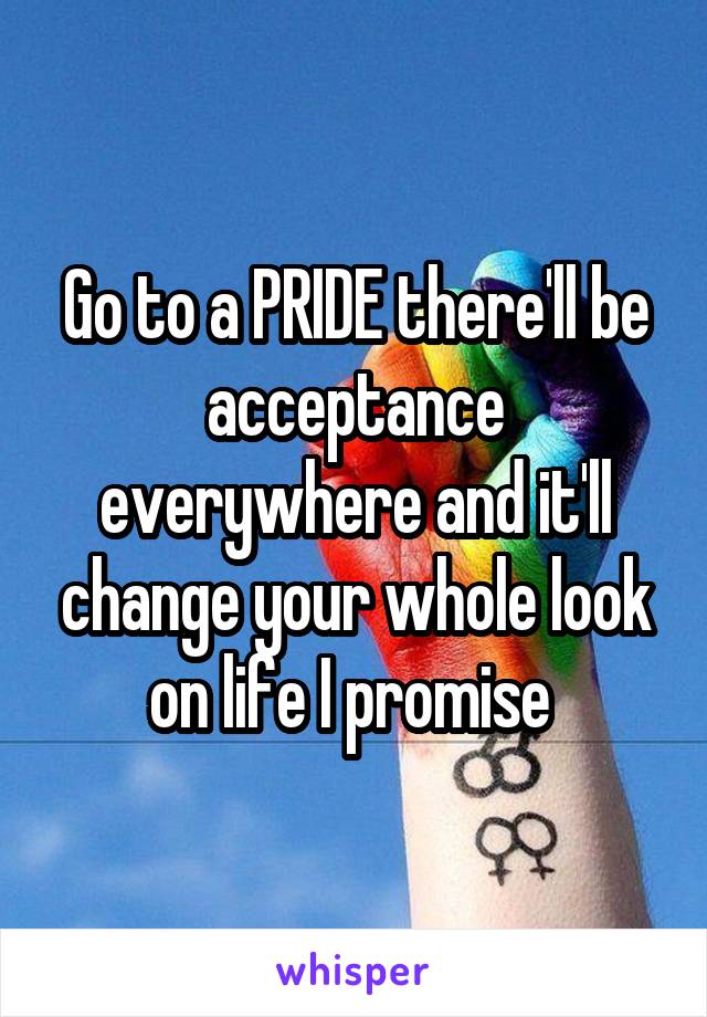 Go to a PRIDE there'll be acceptance everywhere and it'll change your whole look on life I promise 