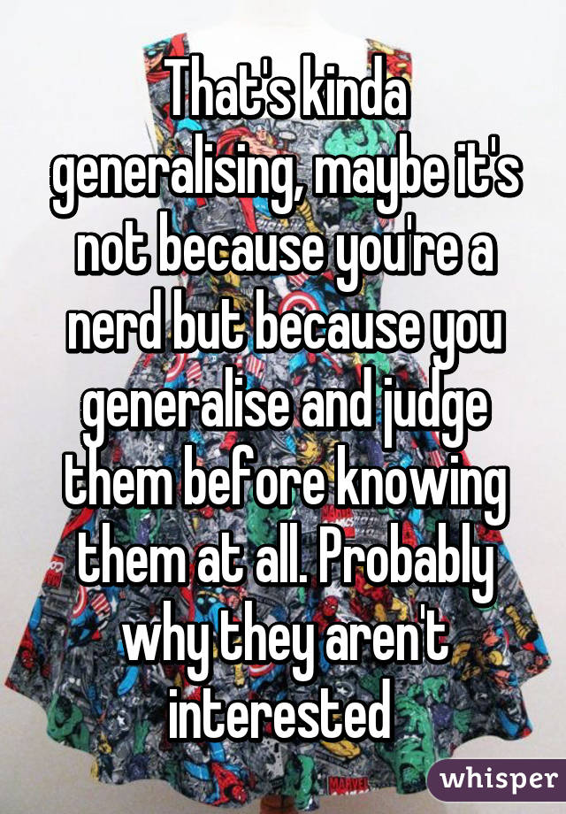 That's kinda generalising, maybe it's not because you're a nerd but because you generalise and judge them before knowing them at all. Probably why they aren't interested 