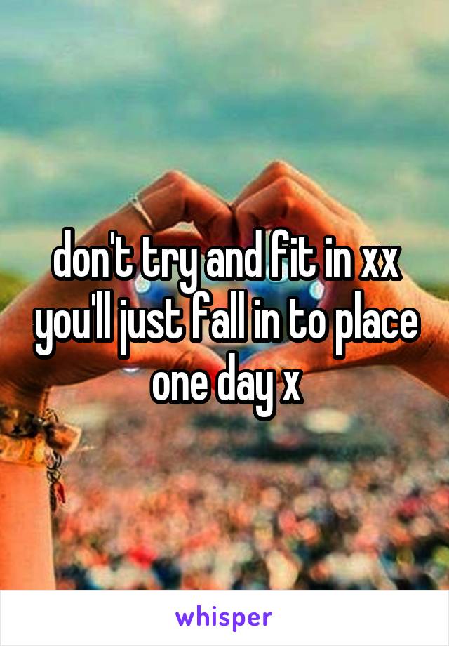 don't try and fit in xx you'll just fall in to place one day x