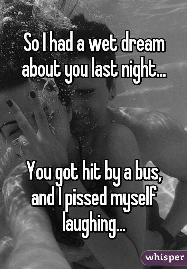 So I had a wet dream about you last night...



You got hit by a bus, and I pissed myself laughing...