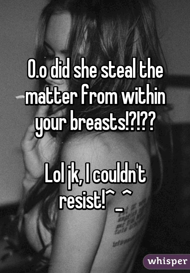 0.o did she steal the matter from within your breasts!?!?😦

Lol jk, I couldn't resist!^_^