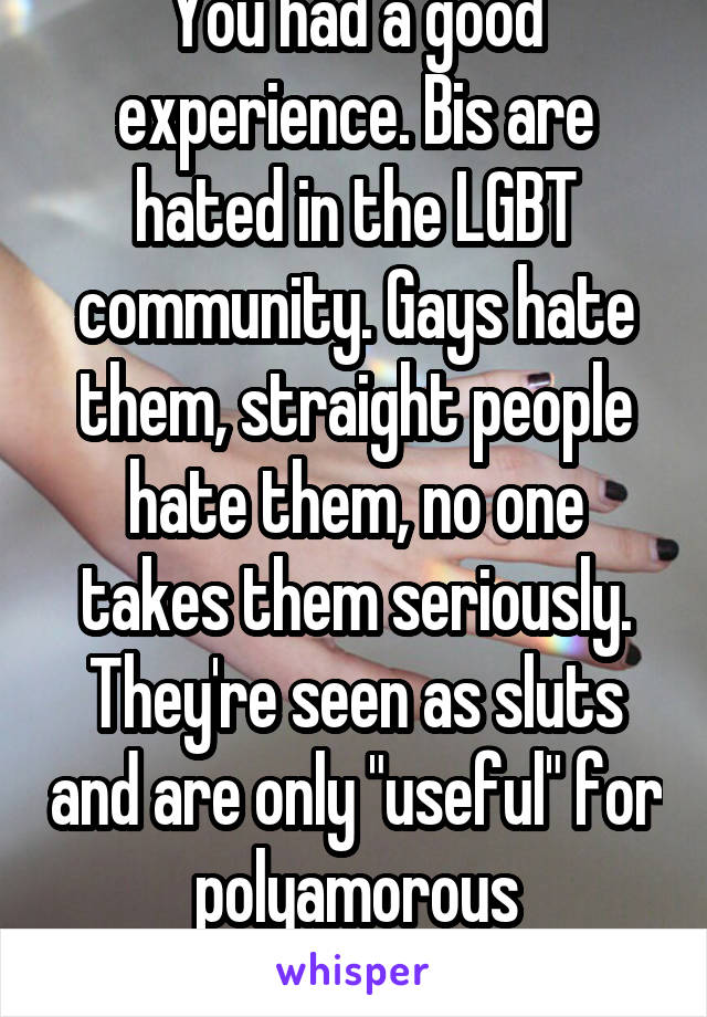 You had a good experience. Bis are hated in the LGBT community. Gays hate them, straight people hate them, no one takes them seriously. They're seen as sluts and are only "useful" for polyamorous relationships.