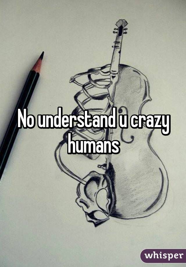 No understand u crazy humans