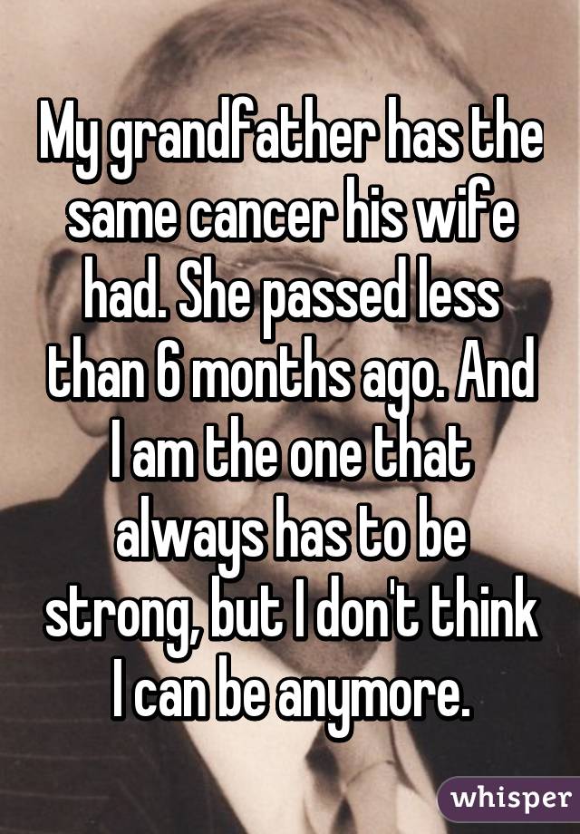 My grandfather has the same cancer his wife had. She passed less than 6 months ago. And I am the one that always has to be strong, but I don't think I can be anymore.