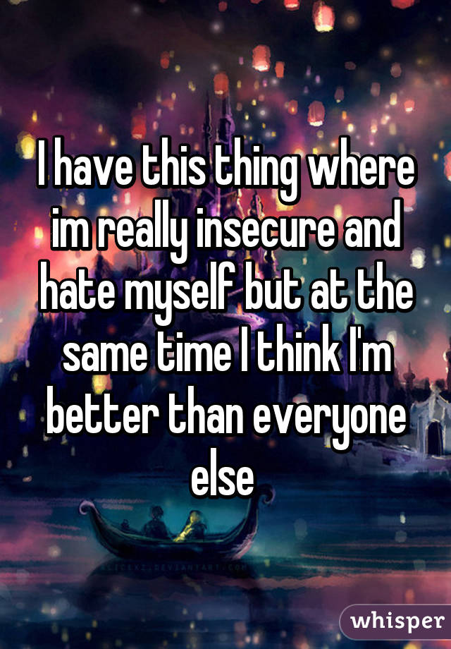 I have this thing where im really insecure and hate myself but at the same time I think I'm better than everyone else 