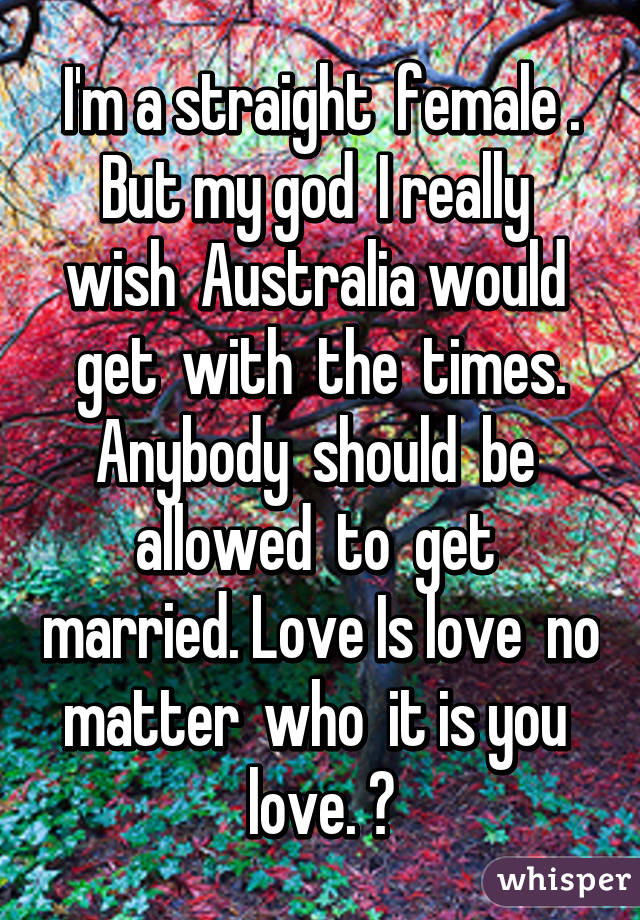 I'm a straight  female . But my god  I really  wish  Australia would  get  with  the  times. Anybody  should  be  allowed  to  get  married. Love Is love  no matter  who  it is you  love. ♡