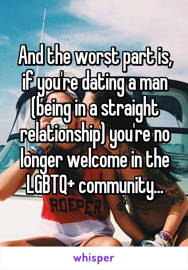 And the worst part is, if you're dating a man (being in a straight relationship) you're no longer welcome in the LGBTQ+ community...
