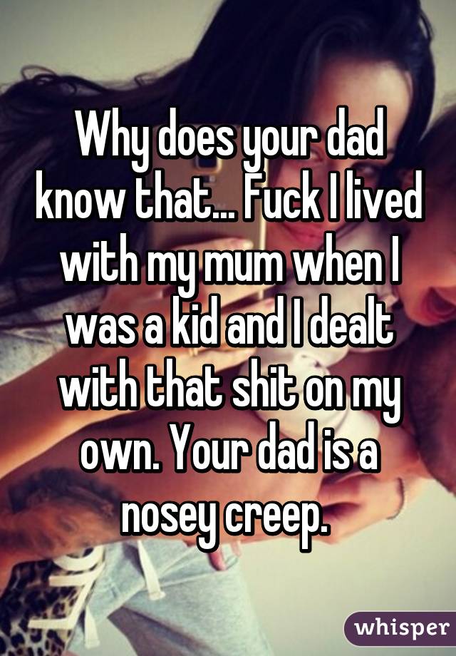 Why does your dad know that... Fuck I lived with my mum when I was a kid and I dealt with that shit on my own. Your dad is a nosey creep. 