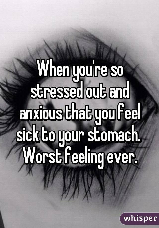 When you're so stressed out and anxious that you feel sick to your stomach. 
Worst feeling ever.