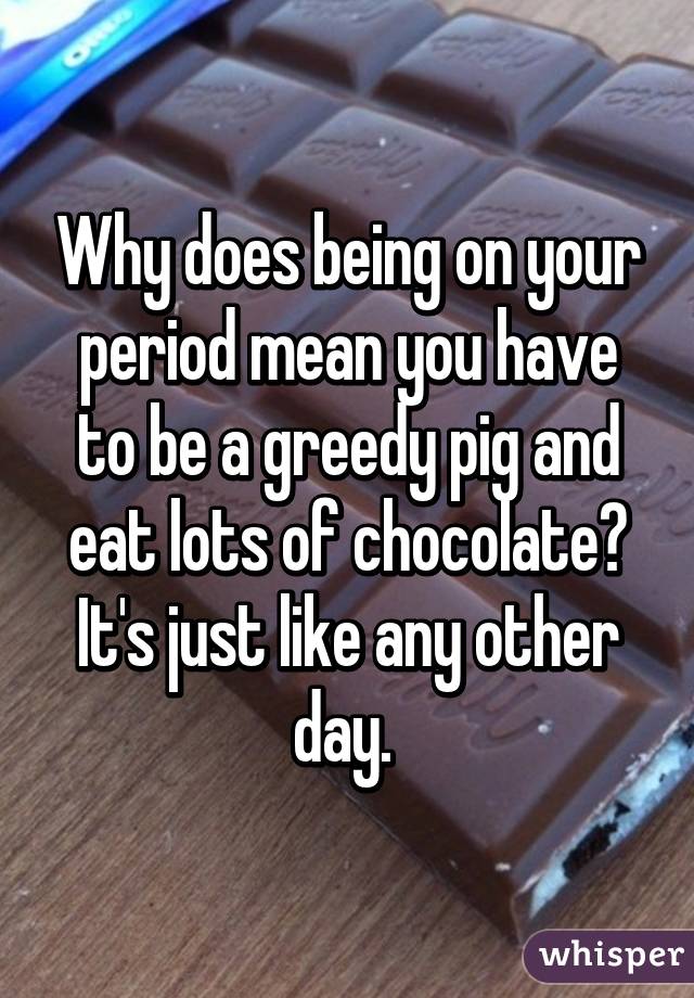 Why does being on your period mean you have to be a greedy pig and eat lots of chocolate? It's just like any other day. 