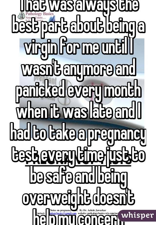 That was always the best part about being a virgin for me until I wasn't anymore and panicked every month when it was late and I had to take a pregnancy test every time just to be safe and being overweight doesn't help my concern