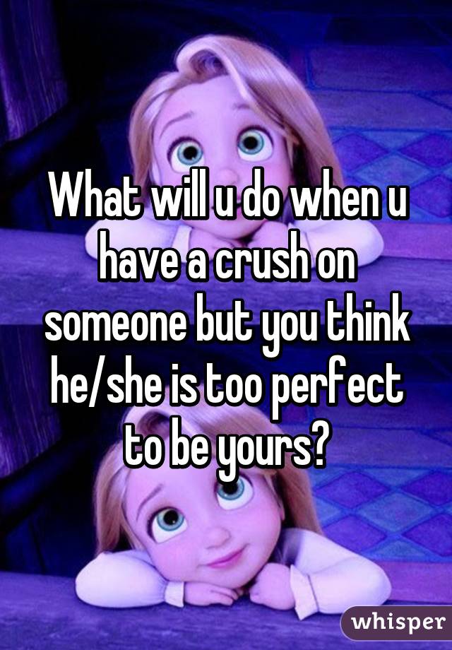 What will u do when u have a crush on someone but you think he/she is too perfect to be yours?