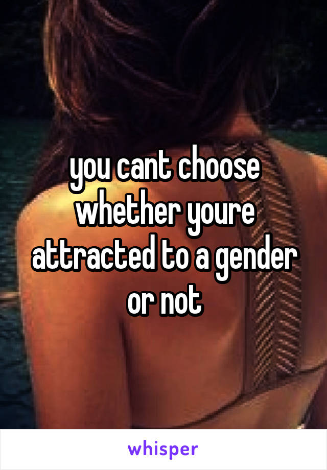you cant choose whether youre attracted to a gender or not
