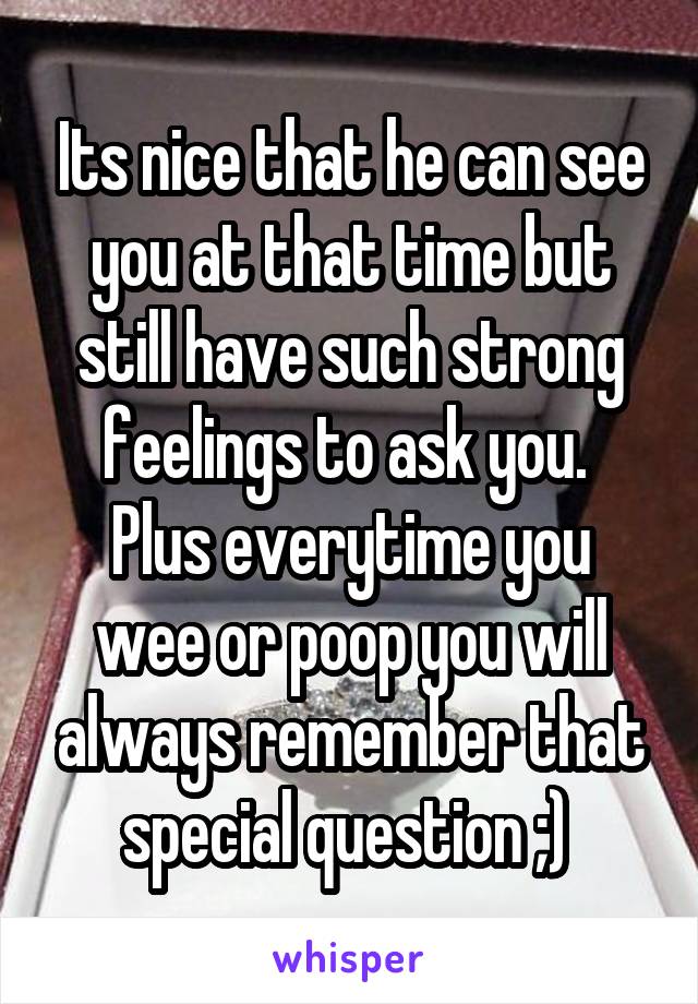Its nice that he can see you at that time but still have such strong feelings to ask you. 
Plus everytime you wee or poop you will always remember that special question ;) 