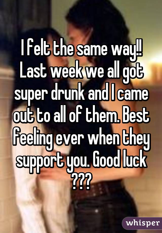 I felt the same way!! Last week we all got super drunk and I came out to all of them. Best feeling ever when they support you. Good luck ♡♡♡
