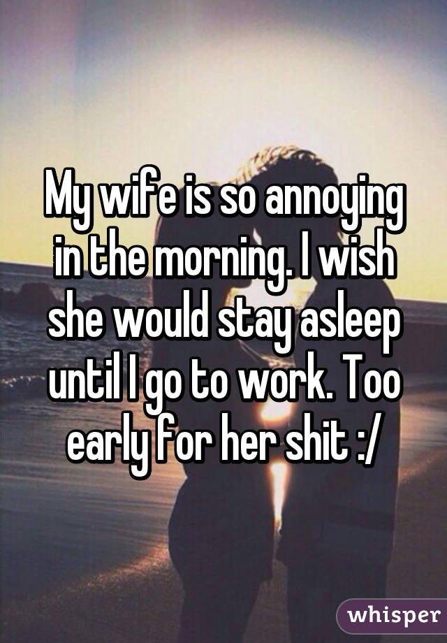 My wife is so annoying in the morning. I wish she would stay asleep until I go to work. Too early for her shit :/