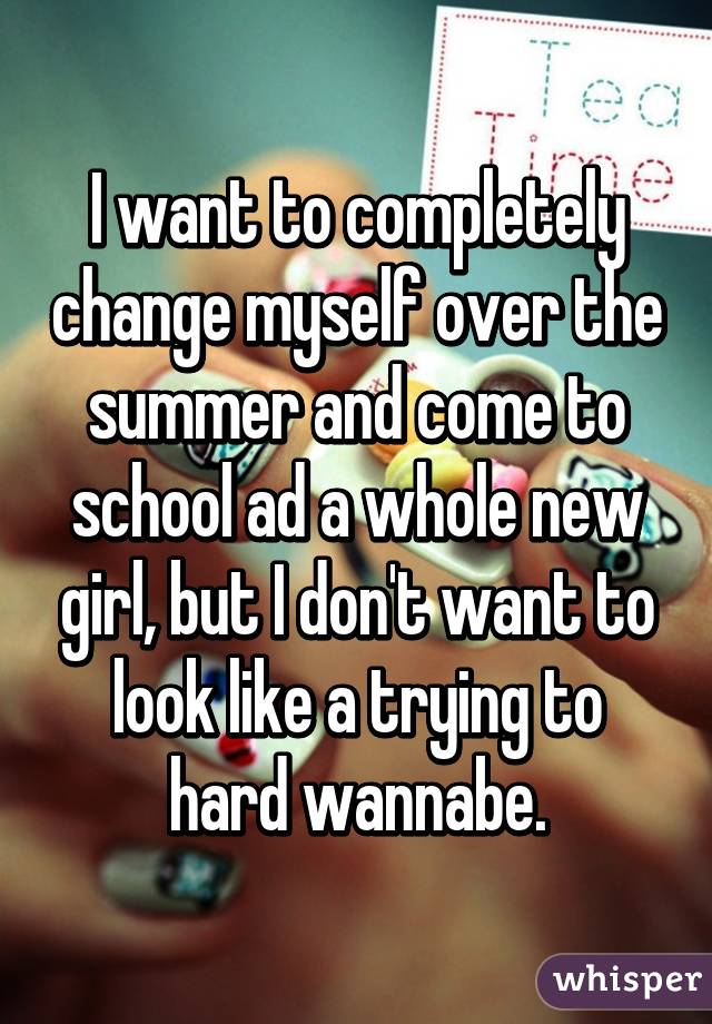 I want to completely change myself over the summer and come to school ad a whole new girl, but I don't want to look like a trying to hard wannabe.