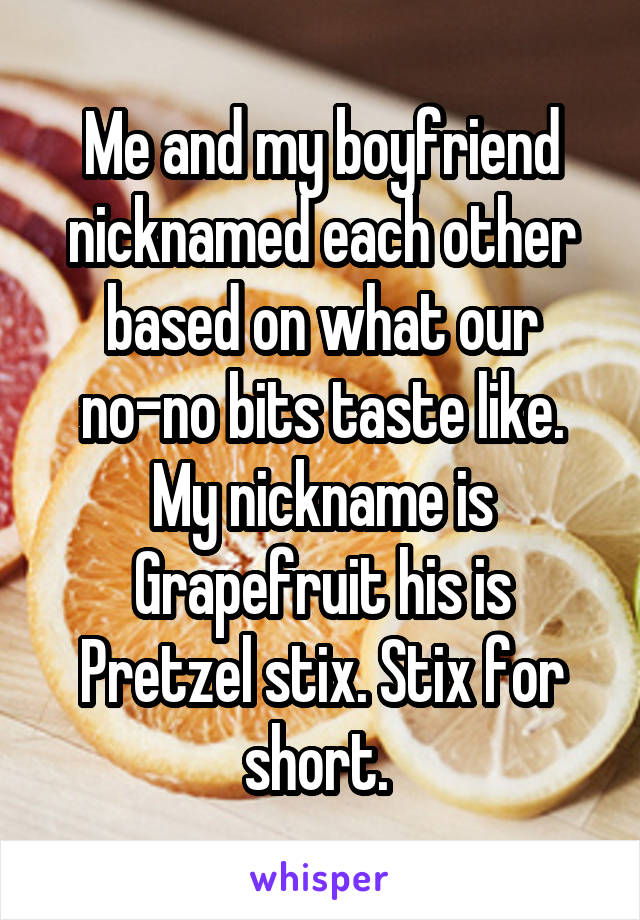 Me and my boyfriend nicknamed each other based on what our no-no bits taste like. My nickname is Grapefruit his is Pretzel stix. Stix for short. 