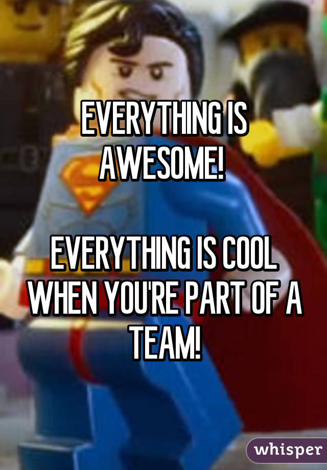 EVERYTHING IS AWESOME! 

EVERYTHING IS COOL WHEN YOU'RE PART OF A TEAM!
