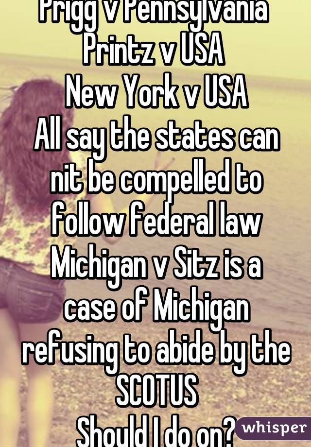 Prigg v Pennsylvania 
Printz v USA 
New York v USA
All say the states can nit be compelled to follow federal law
Michigan v Sitz is a case of Michigan refusing to abide by the SCOTUS
Should I do on?