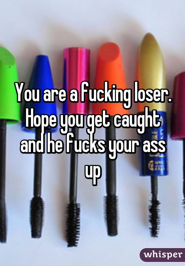You are a fucking loser. Hope you get caught and he fucks your ass up