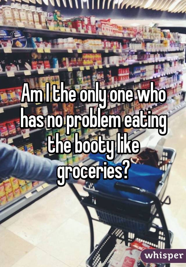 Am I the only one who has no problem eating the booty like groceries?