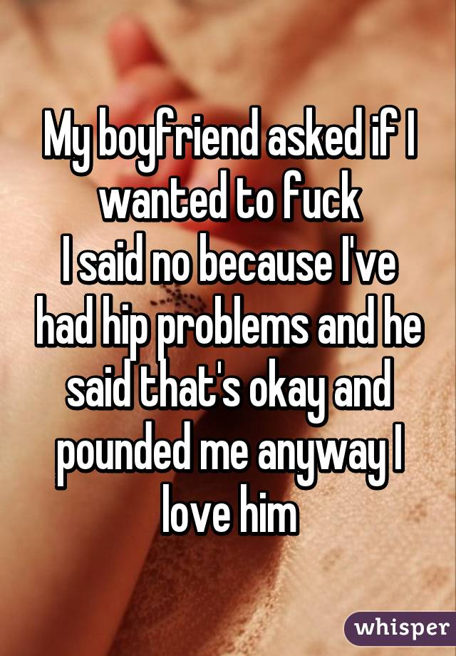 My boyfriend asked if I wanted to fuck
I said no because I've had hip problems and he said that's okay and pounded me anyway I love him
