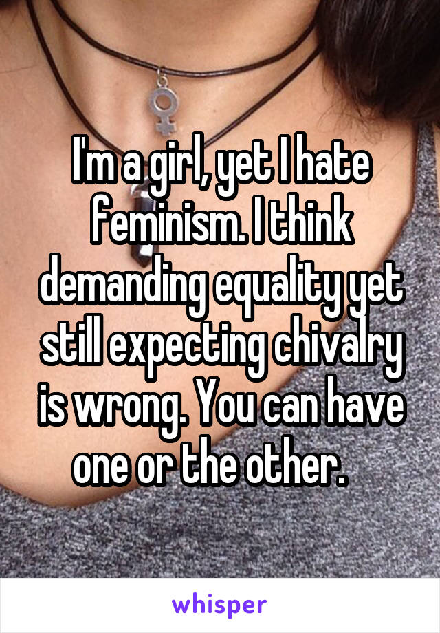 I'm a girl, yet I hate feminism. I think demanding equality yet still expecting chivalry is wrong. You can have one or the other.   