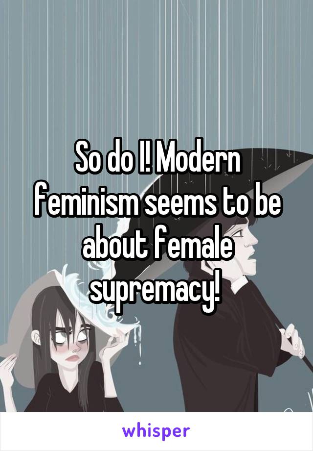 So do I! Modern feminism seems to be about female supremacy! 