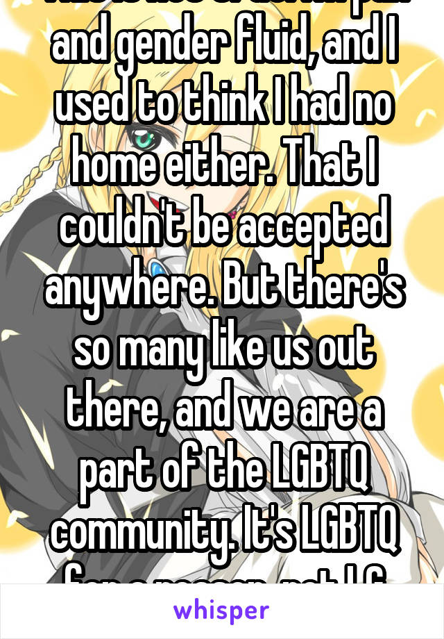 This is not true. I'm pan and gender fluid, and I used to think I had no home either. That I couldn't be accepted anywhere. But there's so many like us out there, and we are a part of the LGBTQ community. It's LGBTQ for a reason, not LG community. 