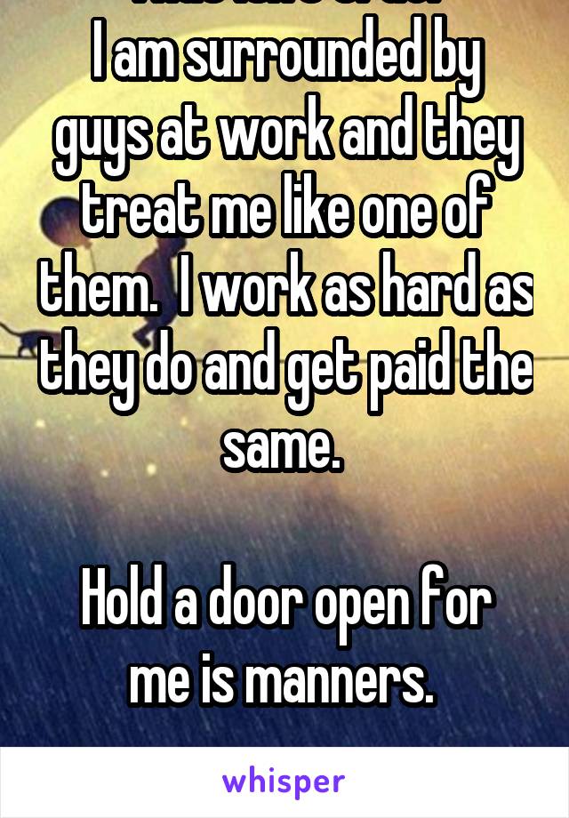 That isn't true. 
I am surrounded by guys at work and they treat me like one of them.  I work as hard as they do and get paid the same. 

Hold a door open for me is manners. 

