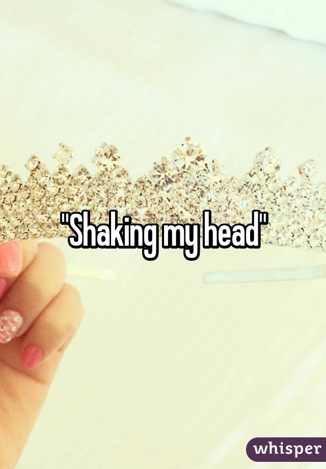 "Shaking my head"