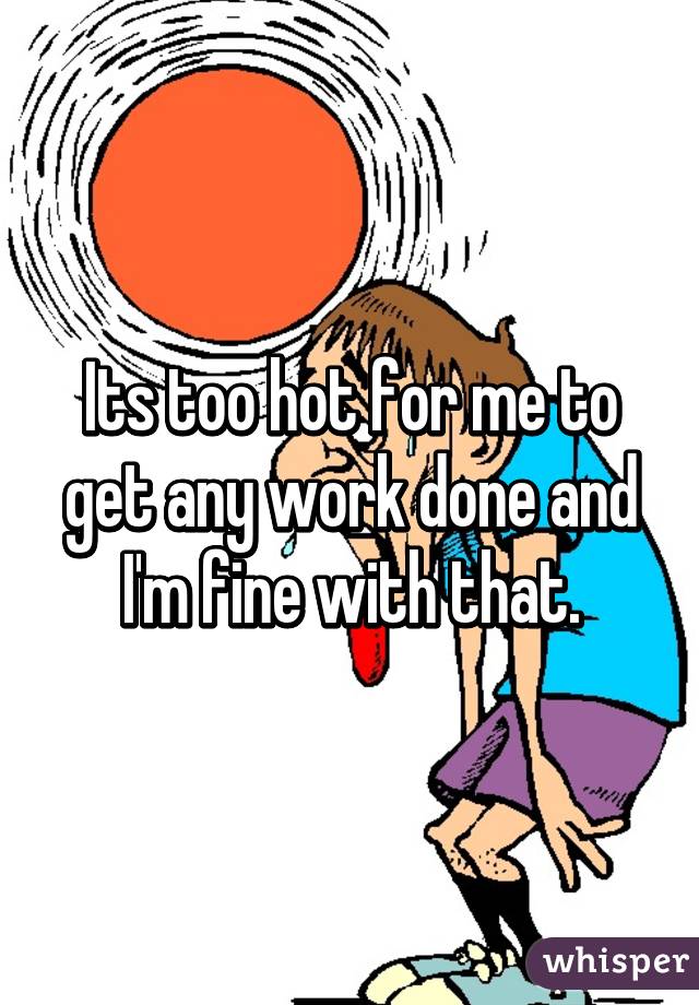 Its too hot for me to get any work done and I'm fine with that.