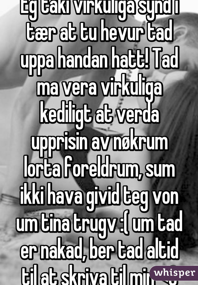 Eg taki virkuliga synd i tær at tu hevur tad uppa handan hatt! Tad ma vera virkuliga kediligt at verda upprisin av nøkrum lorta foreldrum, sum ikki hava givid teg von um tina trugv :( um tad er nakad, ber tad altid til at skriva til min <3