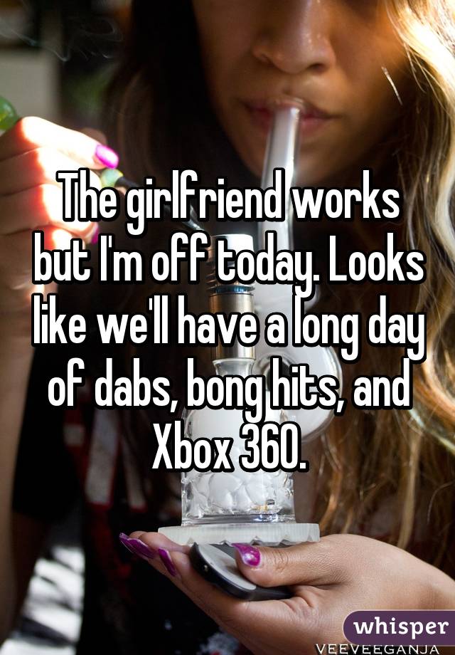 The girlfriend works but I'm off today. Looks like we'll have a long day of dabs, bong hits, and Xbox 360.