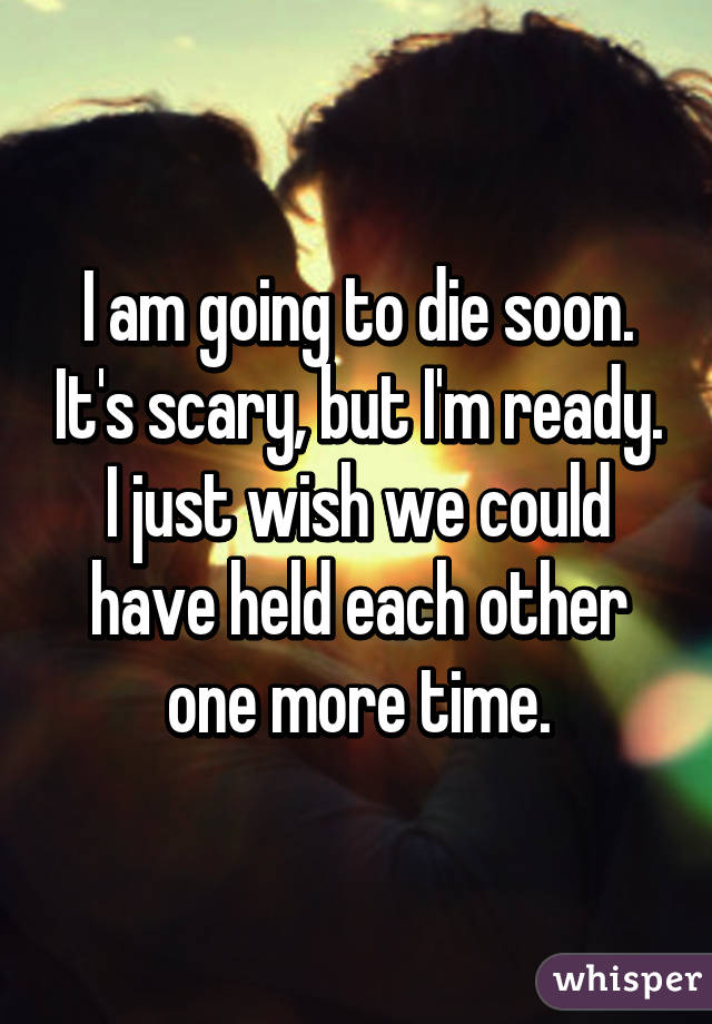 I am going to die soon. It's scary, but I'm ready. I just wish we could have held each other one more time.