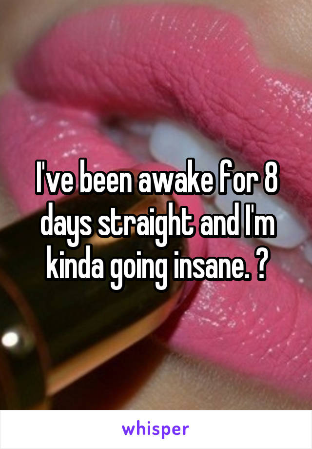 I've been awake for 8 days straight and I'm kinda going insane. 😂