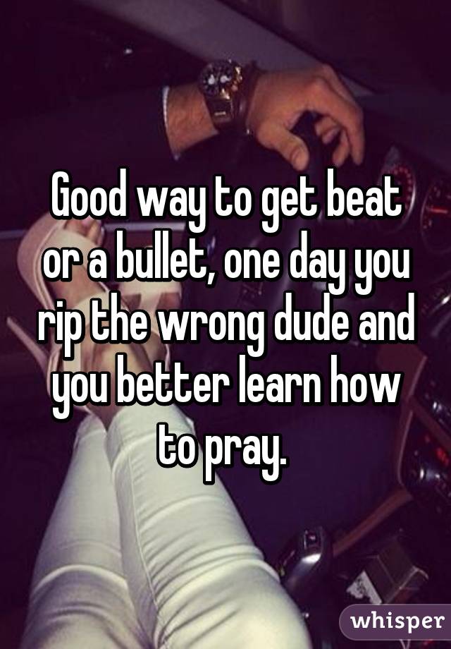 Good way to get beat or a bullet, one day you rip the wrong dude and you better learn how to pray. 